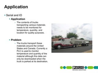Application
 Serial and IO
         Application
                    – The contents of trucks
                      transporting various materials
                      needs to be monitored for
                      temperature, quantity, and
                      location for quality purposes.


         Problem
                    – The trucks transport these
                      materials around the United
                      States and Canada. Currently a
                      PLC is used to monitor
                      temperature and quantity of the
                      material although this data can
                      only be downloaded when the
                      truck is parked at its destination.


101 | Presentation | Ira Sharp | 20 April 2010
 