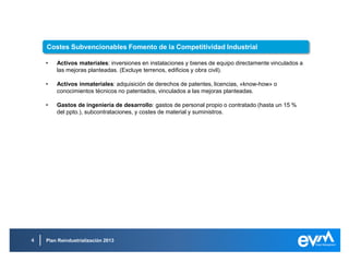 Plan Reindustrialización 2013
• Activos materiales: inversiones en instalaciones y bienes de equipo directamente vinculados a
las mejoras planteadas. (Excluye terrenos, edificios y obra civil).
• Activos inmateriales: adquisición de derechos de patentes, licencias, «know-how» o
conocimientos técnicos no patentados, vinculados a las mejoras planteadas.
• Gastos de ingeniería de desarrollo: gastos de personal propio o contratado (hasta un 15 %
del ppto.), subcontrataciones, y costes de material y suministros.
Costes Subvencionables Fomento de la Competitividad Industrial
 