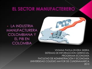 • LA INDUSTRIA
MANUFACTURERA
COLOMBIANA Y
EL PIB EN
COLOMBIA
VIVIANA PAOLA RIVERA SIERRA
SISTEMAS DE INFORMACIÓN GERENCIAL
PROGRAMA ECONOMÍA
FACULTAD DE ADMINISTRACIÓN Y ECONOMÍA
UNIVERSIDAD COLEGIO MAYOR DE CUNDINAMARCA
2013
 