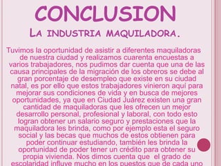 CONCLUSIONLa industria maquiladora.Tuvimos la oportunidad de asistir a diferentes maquiladoras de nuestra ciudad y realizamos cuarenta encuestas a varios trabajadores, nos pudimos dar cuenta que una de las causa principales de la migración de los obreros se debe al gran porcentaje de desempleo que existe en su ciudad natal, es por ello que estos trabajadores vinieron aquí para mejorar sus condiciones de vida y en busca de mejores oportunidades, ya que en Ciudad Juárez existen una gran cantidad de maquiladoras que les ofrecen un mejor desarrollo personal, profesional y laboral, con todo esto logran obtener un salario seguro y prestaciones que la maquiladora les brinda, como por ejemplo esta el seguro social y las becas que muchos de estos obtienen para poder continuar estudiando, también les brinda la oportunidad de poder tener un crédito para obtener su propia vivienda. Nos dimos cuenta que  el grado de escolaridad influye mucho en los puestos que de cada uno de estos obreros  tiene. 
