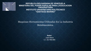 REPUBLICA BOLIVARIANA DE VENEZUELA
MINISTERIO DEL PODER POPULAR PARA LAEDUCACION
UNIVERSITARIA
INSTITUTO UNIVERSITARIO POLITECNICO
“SANTIAGO MARIÑO”
Maquinas-Herramientas Utilizadas En La Industria
Metalmecánica.
Autor:
Juan Nava
C.I: 25.788.680
 