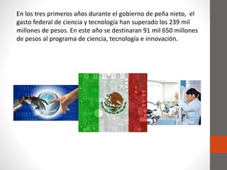 En los tres primeros años durante el gobierno de peña nieto, el
gasto federal de ciencia y tecnología han superado los 239 mil
millones de pesos. En este año se destinaran 91 mil 650 millones
de pesos al programa de ciencia, tecnología e innovación.
 