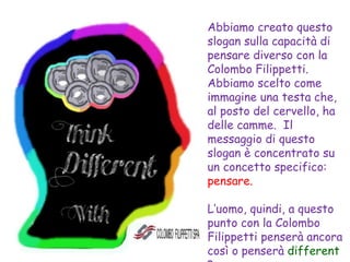 Abbiamo creato questo
slogan sulla capacità di
pensare diverso con la
Colombo Filippetti.
Abbiamo scelto come
immagine una testa che,
al posto del cervello, ha
delle camme. Il
messaggio di questo
slogan è concentrato su
un concetto specifico:
pensare.
L’uomo, quindi, a questo
punto con la Colombo
Filippetti penserà ancora
così o penserà different
 