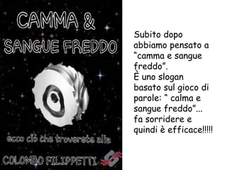 Subito dopo
abbiamo pensato a
“camma e sangue
freddo”.
È uno slogan
basato sul gioco di
parole: “ calma e
sangue freddo”...
fa sorridere e
quindi è efficace!!!!!
 