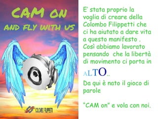 E’ stata proprio la
voglia di creare della
Colombo Filippetti che
ci ha aiutato a dare vita
a questo manifesto .
Così abbiamo lavorato
pensando che la libertà
di movimento ci porta in
ALTO..
Da qui è nato il gioco di
parole
“CAM on” e vola con noi.
 