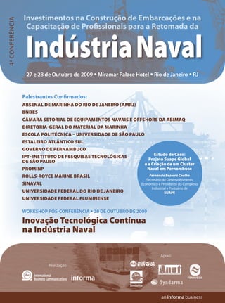 Investimentos na Construção de Embarcações e na
4ª CONFERÊNCIA

                  Capacitação de Profissionais para a Retomada da


                  Indústria Naval
                  27 e 28 de Outubro de 2009 • Miramar Palace Hotel • Rio de Janeiro • RJ



                 Palestrantes Confirmados:
                 ARSENAL DE MARINHA DO RIO DE JANEIRO (AMRJ)
                 BNDES
                 CÂMARA SETORIAL DE EQUIPAMENTOS NAVAIS E OFFSHORE DA ABIMAQ
                 DIRETORIA-GERAL DO MATERIAL DA MARINHA
                 ESCOLA POLITÉCNICA – UNIVERSIDADE DE SÃO PAULO
                 ESTALEIRO ATLÂNTICO SUL
                 GOVERNO DE PERNAMBUCO
                                                                       Estudo de Caso:
                 IPT- INSTITUTO DE PESQUISAS TECNOLÓGICAS           Projeto Suape Global
                 DE SÃO PAULO                                     e a Criação de um Cluster
                 PROMINP                                           Naval em Pernambuco
                 ROLLS-ROYCE MARINE BRASIL                            Fernando Bezerra Coelho
                                                                    Secretário de Desenvolvimento
                 SINAVAL                                         Econômico e Presidente do Complexo
                                                                       Industrial e Portuário de
                 UNIVERSIDADE FEDERAL DO RIO DE JANEIRO                         SUAPE
                 UNIVERSIDADE FEDERAL FLUMINENSE

                 WORKSHOP PÓS-CONFERÊNCIA • 28 DE OUTUBRO DE 2009

                 Inovação Tecnológica Contínua
                 na Indústria Naval

                                                                            Apoio:

                           Realização:
 