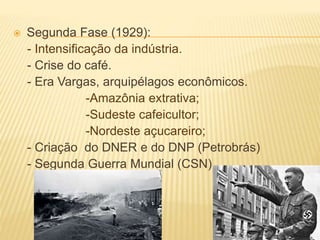  Segunda Fase (1929):
- Intensificação da indústria.
- Crise do café.
- Era Vargas, arquipélagos econômicos.
-Amazônia extrativa;
-Sudeste cafeicultor;
-Nordeste açucareiro;
- Criação do DNER e do DNP (Petrobrás)
- Segunda Guerra Mundial (CSN).
 