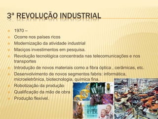 3ª REVOLUÇÃO INDUSTRIAL
 1970 –
 Ocorre nos países ricos
 Modernização da atividade industrial
 Maciços investimentos em pesquisa.
 Revolução tecnológica concentrada nas telecomunicações e nos
transportes
 Introdução de novos materiais como a fibra óptica , cerâmicas, etc.
 Desenvolvimento de novos segmentos fabris: informática,
microeletrônica, biotecnologia, química fina.
 Robotização da produção
 Qualificação da mão de obra
 Produção flexível.
 