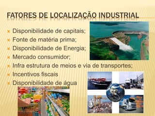 FATORES DE LOCALIZAÇÃO INDUSTRIAL
 Disponibilidade de capitais;
 Fonte de matéria prima;
 Disponibilidade de Energia;
 Mercado consumidor;
 Infra estrutura de meios e via de transportes;
 Incentivos fiscais
 Disponibilidade de água
 
