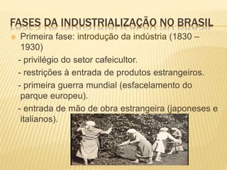 FASES DA INDUSTRIALIZAÇÃO NO BRASIL
 Primeira fase: introdução da indústria (1830 –
1930)
- privilégio do setor cafeicultor.
- restrições à entrada de produtos estrangeiros.
- primeira guerra mundial (esfacelamento do
parque europeu).
- entrada de mão de obra estrangeira (japoneses e
italianos).
 