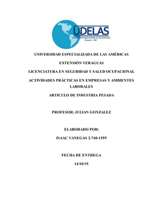 UNIVERSIDAD ESPECIALIZADA DE LAS AMÉRICAS
EXTENSIÓN VERAGUAS
LICENCIATURA EN SEGURIDAD Y SALUD OCUPACIONAL
ACTIVIDADES PRÁCTICAS EN EMPRESAS Y AMBIENTES
LABORALES
ARTICULO DE INDUSTRIA PESADA
PROFESOR: JULIAN GONZALEZ
ELABORADO POR:
ISAAC VANEGAS 2-740-1559
FECHA DE ENTREGA
14/10/19
 