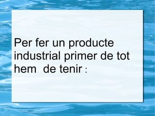 Per fer un producte
industrial primer de tot
hem de tenir :
 