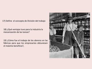 17)	Define		el	concepto	de	División	del	trabajo		
18)	¿Qué	ventajas	tuvo	para	la	industria	la	
mecanización	de	las	tareas?	
	
	
19)	¿Cómo	fue	el	trabajo	de	los	obreros	en	las	
fábricas	 para	 que	 los	 empresarios	 obtuviesen	
el	máximo	beneficio?,	
 