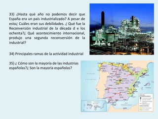 33)	 ¿Hasta	 qué	 año	 no	 podemos	 decir	 que	
España	era	un	país	industrializado?	A	pesar	de	
esto¿	Cuáles	eran	sus	debilidades.	¿	Qué	fue	la	
Reconversión	 industrial	 de	 la	 década	 d	 e	 los	
ochenta?¿	 Qué	 acontecimiento	 internacional,	
produjo	 una	 segunda	 reconversión	 de	 la	
industrial?	
34)	Principales	ramas	de	la	actividad	industrial	
		
35)	¿	Cómo	son	la	mayoría	de	las	industrias	
españolas?¿	Son	la	mayoría	españolas?	
 