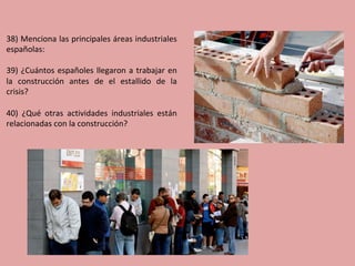 38)	Menciona	las	principales	áreas	industriales	
españolas:	
	
39)	¿Cuántos	españoles	llegaron	a	trabajar	en	
la	 construcción	 antes	 de	 el	 estallido	 de	 la	
crisis?	
	
40)	 ¿Qué	 otras	 actividades	 industriales	 están	
relacionadas	con	la	construcción?	
 