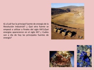 6)	¿Cuál	fue	la	principal	fuente	de	energía	de	la	
Revolución	 Industrial?	 ¿	 Qué	 otra	 fuente	 se	
empezó	a	utilizar	a	finales	del	siglo	XIX?¿Qué	
energías	 aparecieron	 en	 el	 siglo	 XX?	 ¿	 Cuáles	
son	 a	 día	 de	 hoy	 las	 principales	 fuentes	 de	
energía?	
 