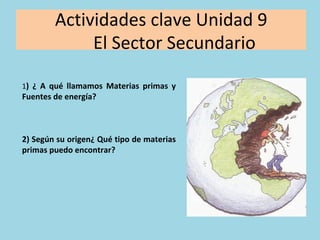 Actividades	clave	Unidad	9		
						El	Sector	Secundario	
1)	 ¿	 A	 qué	 llamamos	 Materias	 primas	 y	
Fuentes	de	energía?	
	
	
	
2)	Según	su	origen¿	Qué	tipo	de	materias	
primas	puedo	encontrar?	
 