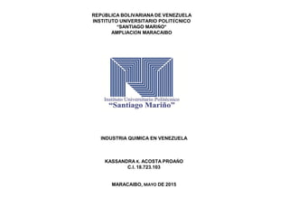 REPÚBLICA BOLIVARIANA DE VENEZUELA
INSTITUTO UNIVERSITARIO POLITÉCNICO
“SANTIAGO MARIÑO”
AMPLIACIÓN MARACAIBO
INDUSTRIA QUIMICA EN VENEZUELA
KASSANDRA K. ACOSTA PROAÑO
C.I. 18.723.103
MARACAIBO, MAYO DE 2015
 
