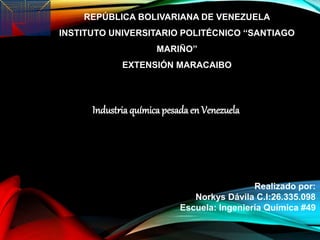 REPÚBLICA BOLIVARIANA DE VENEZUELA
INSTITUTO UNIVERSITARIO POLITÉCNICO ‘‘SANTIAGO
MARIÑO’’
EXTENSIÓN MARACAIBO
Industria química pesada en Venezuela
Realizado por:
Norkys Dávila C.I:26.335.098
Escuela: Ingeniería Química #49
 