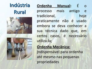 Indústria Rural Ordenha Manual :  É o processo mais antigo e tradicional, hoje praticamente não é usado embora se deva conhecer a sua técnica dado que, em certos casos, é necessário utiliza-la; Ordenha Mecânica:  I ndispensável para ordenha até mesmo nas pequenas propriedades 