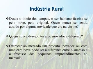 Indústria Rural Desde o início dos tempos, o ser humano fascina-se pelo novo, pelo original. Quem nunca se sentiu atraído por alguma novidade que viu na vitrine?  Quem nunca desejou ter algo inovador e diferente?  Oferecer ao mercado um produto inovador ou com uma cara nova pode ser a diferença entre o sucesso e o fracasso dos pequenos empreendimentos no mercado. 