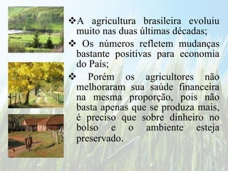 A agricultura brasileira evoluiu muito nas duas últimas décadas; Os números refletem mudanças bastante positivas para economia do País; Porém os agricultores não melhoraram sua saúde financeira na mesma proporção, pois não basta apenas que se produza mais, é preciso que sobre dinheiro no bolso e o ambiente esteja preservado . 