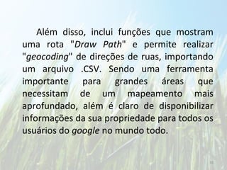 Além disso, inclui funções que mostram uma rota " Draw Path " e permite realizar " geocoding " de direções de ruas, importando um arquivo .CSV. Sendo uma ferramenta importante para grandes áreas que necessitam de um mapeamento mais aprofundado, além é claro de disponibilizar informações da sua propriedade para todos os usuários do  google  no mundo todo. 