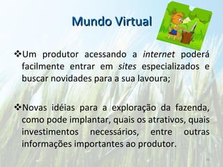 Mundo Virtual Um produtor acessando a  internet  poderá facilmente entrar em  sites  especializados e buscar novidades para a sua lavoura; Novas idéias para a exploração da fazenda, como pode implantar, quais os atrativos, quais investimentos necessários, entre outras informações importantes ao produtor. 