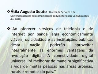 Átila Augusto Souto  ( Diretor de Serviços e de Universalização de Telecomunicações do Ministério das Comunicações – dez 2010). "Ao oferecer serviços de telefonia e de Internet por banda larga economicamente viáveis, os cidadãos e as instituições públicas desta nação poderão aproveitar integralmente as enormes vantagens da revolução digital. A conectividade digital universal irá melhorar de maneira significativa a vida de muitas pessoas nas áreas urbanas, rurais e remotas do país.” 