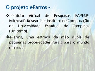 O projeto eFarms -  Instituto Virtual de Pesquisas FAPESP-Microsoft Research e Instituto de Computação da Universidade Estadual de Campinas (Unicamp). eFarms, uma estrada de mão dupla de pequenas propriedades rurais para o mundo em rede. 