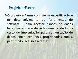O projeto e Farms consiste na especificação e no desenvolvimento de ferramentas de software – para acessar bancos de dados heterogêneos – e de redes sem fio de baixo custo de implantação, para comunicação de dados entre pequenas propriedades rurais, permitindo, acesso à internet. Projeto eFarms 