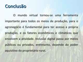 Conclusão O mundo virtual tornou-se uma ferramenta importante para todos os meios de produção, para o agronegócio é fundamental para ter acesso a própria produção, e os fatores econômicos e climáticos que envolvem a atividade. Inclusão digital passa por meios públicos ou privados, entretanto, depende do poder aquisitivo do proprietário rural.  