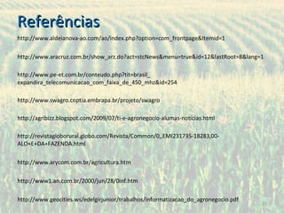 Referências http://www.aldeianova-ao.com/ao/index.php?option=com_frontpage&Itemid=1 http://www.aracruz.com.br/show_arz.do?act=stcNews&menu=true&id=12&lastRoot=8&lang=1 http://www.pe-et.com.br/conteudo.php?tit=brasil_ expandira_telecomunicacao_com_faixa_de_450_mhz&id=254 http://www.swagro.cnptia.embrapa.br/projeto/swagro http://agribizz.blogspot.com/2009/07/ti-e-agronegocio-alumas-noticias.html http://revistagloborural.globo.com/Revista/Common/0,,EMI231735-18283,00-ALO+E+DA+FAZENDA.html http://www.arycom.com.br/agricultura.htm http://www1.an.com.br/2000/jun/28/0inf.htm http://www.geocities.ws/edelgirjunior/trabalhos/informatizacao_do_agronegocio.pdf 