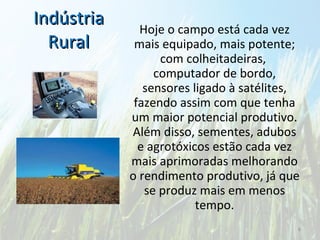 Indústria Rural Hoje o campo está cada vez mais equipado, mais potente; com colheitadeiras,  computador de bordo, sensores ligado à satélites, fazendo assim com que tenha um maior potencial produtivo. Além disso, sementes, adubos e agrotóxicos estão cada vez mais aprimoradas melhorando o rendimento produtivo, já que se produz mais em menos tempo. 