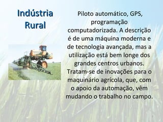 Indústria Rural   Piloto automático, GPS, programação computadorizada. A descrição é de uma máquina moderna e de tecnologia avançada, mas a utilização está bem longe dos grandes centros urbanos. Tratam-se de inovações para o maquinário agrícola, que, com o apoio da automação, vêm mudando o trabalho no campo. 