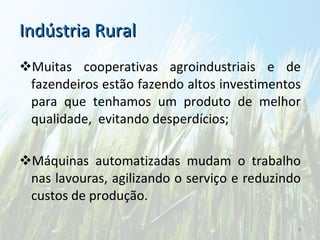 Indústria Rural Muitas cooperativas agroindustriais e de fazendeiros estão fazendo altos investimentos para que tenhamos um produto de melhor qualidade,  evitando desperdícios; Máquinas automatizadas mudam o trabalho nas lavouras, agilizando o serviço e reduzindo custos de produção. 