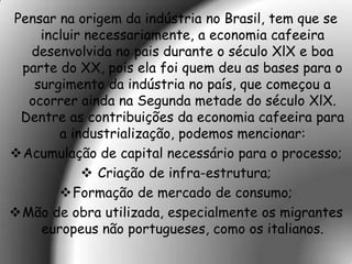 Pensar na origem da indústria no Brasil, tem que se
    incluir necessariamente, a economia cafeeira
  desenvolvida no pais durante o século XlX e boa
 parte do XX, pois ela foi quem deu as bases para o
   surgimento da indústria no país, que começou a
  ocorrer ainda na Segunda metade do século XlX.
 Dentre as contribuições da economia cafeeira para
       a industrialização, podemos mencionar:
Acumulação de capital necessário para o processo;
            Criação de infra-estrutura;
       Formação de mercado de consumo;
Mão de obra utilizada, especialmente os migrantes
    europeus não portugueses, como os italianos.
 