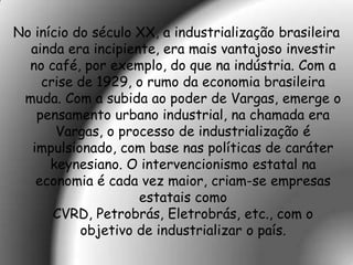 No início do século XX, a industrialização brasileira
  ainda era incipiente, era mais vantajoso investir
  no café, por exemplo, do que na indústria. Com a
    crise de 1929, o rumo da economia brasileira
 muda. Com a subida ao poder de Vargas, emerge o
   pensamento urbano industrial, na chamada era
       Vargas, o processo de industrialização é
  impulsionado, com base nas políticas de caráter
      keynesiano. O intervencionismo estatal na
   economia é cada vez maior, criam-se empresas
                    estatais como
      CVRD, Petrobrás, Eletrobrás, etc., com o
           objetivo de industrializar o país.
 