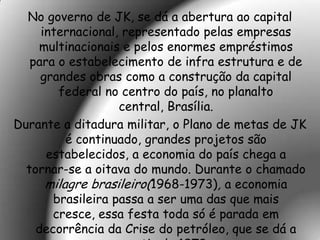 No governo de JK, se dá a abertura ao capital
     internacional, representado pelas empresas
    multinacionais e pelos enormes empréstimos
   para o estabelecimento de infra estrutura e de
     grandes obras como a construção da capital
        federal no centro do país, no planalto
                   central, Brasília.
Durante a ditadura militar, o Plano de metas de JK
          é continuado, grandes projetos são
      estabelecidos, a economia do país chega a
  tornar-se a oitava do mundo. Durante o chamado
      milagre brasileiro(1968-1973), a economia
       brasileira passa a ser uma das que mais
       cresce, essa festa toda só é parada em
    decorrência da Crise do petróleo, que se dá a
 