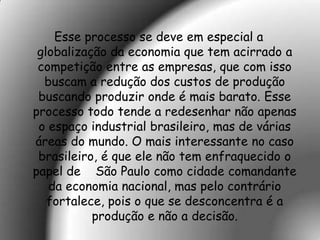 Esse processo se deve em especial a
 globalização da economia que tem acirrado a
 competição entre as empresas, que com isso
  buscam a redução dos custos de produção
 buscando produzir onde é mais barato. Esse
processo todo tende a redesenhar não apenas
 o espaço industrial brasileiro, mas de várias
áreas do mundo. O mais interessante no caso
 brasileiro, é que ele não tem enfraquecido o
papel de São Paulo como cidade comandante
   da economia nacional, mas pelo contrário
   fortalece, pois o que se desconcentra é a
           produção e não a decisão.
 
