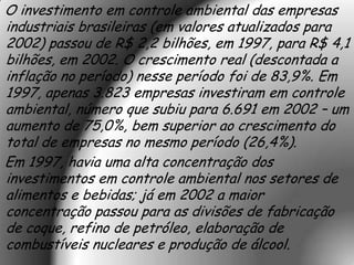 O investimento em controle ambiental das empresas
industriais brasileiras (em valores atualizados para
2002) passou de R$ 2,2 bilhões, em 1997, para R$ 4,1
bilhões, em 2002. O crescimento real (descontada a
inflação no período) nesse período foi de 83,9%. Em
1997, apenas 3.823 empresas investiram em controle
ambiental, número que subiu para 6.691 em 2002 – um
aumento de 75,0%, bem superior ao crescimento do
total de empresas no mesmo período (26,4%).
Em 1997, havia uma alta concentração dos
investimentos em controle ambiental nos setores de
alimentos e bebidas; já em 2002 a maior
concentração passou para as divisões de fabricação
de coque, refino de petróleo, elaboração de
combustíveis nucleares e produção de álcool.
 