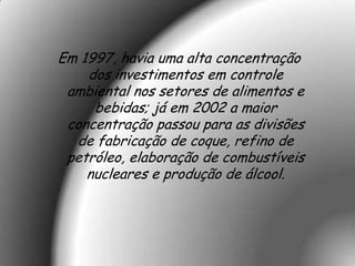 Em 1997, havia uma alta concentração
    dos investimentos em controle
 ambiental nos setores de alimentos e
     bebidas; já em 2002 a maior
 concentração passou para as divisões
  de fabricação de coque, refino de
 petróleo, elaboração de combustíveis
    nucleares e produção de álcool.
 