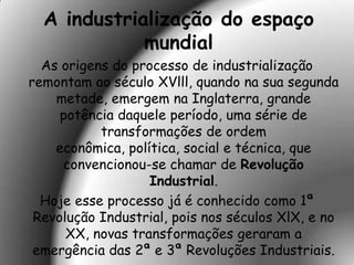 A industrialização do espaço
             mundial
  As origens do processo de industrialização
remontam ao século XVlll, quando na sua segunda
    metade, emergem na Inglaterra, grande
     potência daquele período, uma série de
           transformações de ordem
    econômica, política, social e técnica, que
     convencionou-se chamar de Revolução
                   Industrial.
  Hoje esse processo já é conhecido como 1ª
 Revolução Industrial, pois nos séculos XlX, e no
      XX, novas transformações geraram a
 emergência das 2ª e 3ª Revoluções Industriais.
 