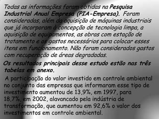 Todas as informações foram obtidas na Pesquisa
Industrial Anual Empresa (PIA-Empresa). Foram
consideradas, além da aquisição de máquinas industriais
que já incorporam à concepção de tecnologia limpa, a
aquisição de equipamentos, as obras com estação de
tratamento e os gastos necessários para colocar esses
itens em funcionamento. Não foram considerados gastos
com recuperação de áreas degradadas.
Os resultados principais desse estudo estão nas três
tabelas em anexo.
 A participação do valor investido em controle ambiental
no conjunto das empresas que informaram esse tipo de
investimento aumentou de 13,9%, em 1997, para
18,7%, em 2002, alavancado pela indústria de
transformação, que aumentou em 92,6% o valor dos
investimentos em controle ambiental.
 