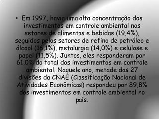 • Em 1997, havia uma alta concentração dos
   investimentos em controle ambiental nos
    setores de alimentos e bebidas (19,4%),
seguidos pelos setores de refino de petróleo e
álcool (16,1%), metalurgia (14,0%) e celulose e
 papel (11,5%). Juntos, eles responderam por
61,0% do total dos investimentos em controle
    ambiental. Naquele ano, metade das 27
 divisões da CNAE (Classificação Nacional de
 Atividades Econômicas) respondeu por 89,8%
  dos investimentos em controle ambiental no
                     país.
 