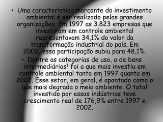 • Uma característica marcante do investimento
      ambiental é ser realizado pelas grandes
  organizações. Em 1997 as 3.823 empresas que
          investiram em controle ambiental
          representavam 34,1% do valor da
        transformação industrial do país. Em
     2002, essa participação subiu para 48,1%.
    • Dentre as categorias de uso, a de bens
     intermediários1 foi a que mais investiu em
   controle ambiental tanto em 1997 quanto em
  2002. Esse setor, em geral, é apontado como o
    que mais degrada o meio ambiente. O total
         investido por essas indústrias teve
     crescimento real de 176,9% entre 1997 e
                        2002.
 
