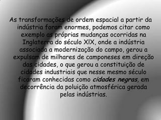 As transformações de ordem espacial a partir da
  indústria foram enormes, podemos citar como
    exemplo as próprias mudanças ocorridas na
     Inglaterra do século XlX, onde a indústria
   associada a modernização do campo, gerou a
 expulsam de milhares de camponeses em direção
     das cidades, o que gerou a constituição de
    cidades industriais que nesse mesmo século
   ficaram conhecidas como cidades negras, em
    decorrência da poluição atmosférica gerada
                  pelas indústrias.
 