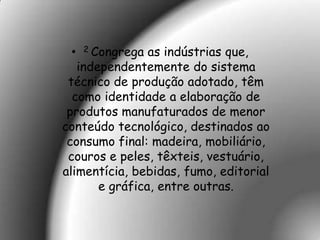 •   2 Congrega as indústrias que,
   independentemente do sistema
 técnico de produção adotado, têm
  como identidade a elaboração de
 produtos manufaturados de menor
conteúdo tecnológico, destinados ao
 consumo final: madeira, mobiliário,
 couros e peles, têxteis, vestuário,
alimentícia, bebidas, fumo, editorial
       e gráfica, entre outras.
 