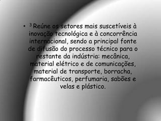 •   3 Reúne os setores mais suscetíveis à
    inovação tecnológica e à concorrência
    internacional, sendo a principal fonte
    de difusão do processo técnico para o
       restante da indústria: mecânica,
     material elétrico e de comunicações,
      material de transporte, borracha,
     farmacêuticos, perfumaria, sabões e
               velas e plástico.
 