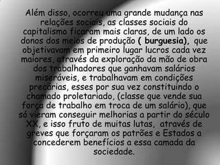 Além disso, ocorreu uma grande mudança nas
      relações sociais, as classes sociais do
 capitalismo ficaram mais claras, de um lado os
donos dos meios de produção ( burguesia), que
 objetivavam em primeiro lugar lucros cada vez
 maiores, através da exploração da mão de obra
    dos trabalhadores que ganhavam salários
     miseráveis, e trabalhavam em condições
   precárias, esses por sua vez constituindo o
  chamado proletariado, (classe que vende sua
 força de trabalho em troca de um salário), que
só vieram conseguir melhorias a partir do século
  XX, e isso fruto de muitas lutas, através de
  greves que forçaram os patrões e Estados a
    concederem benefícios a essa camada da
                    sociedade.
 